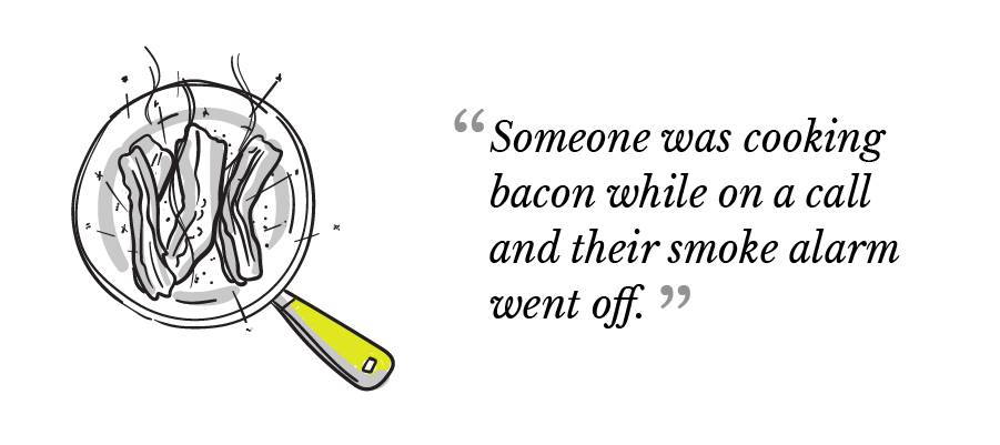 "Someone was cooking bacon while on a call and their smoke alarm went off."